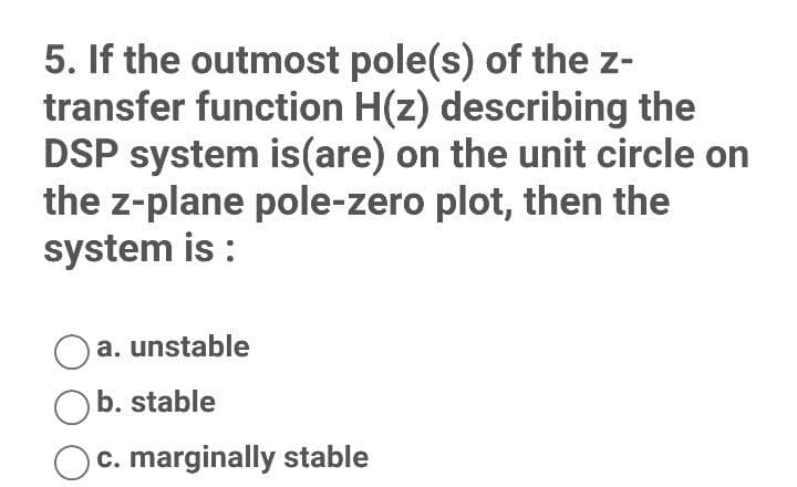 5. If the outmost pole(s) of the z-
transfer function H(z) describing the
DSP system is(are) on the unit circle on
the z-plane pole-zero plot, then the
system is :
a. unstable
b. stable
c. marginally stable
