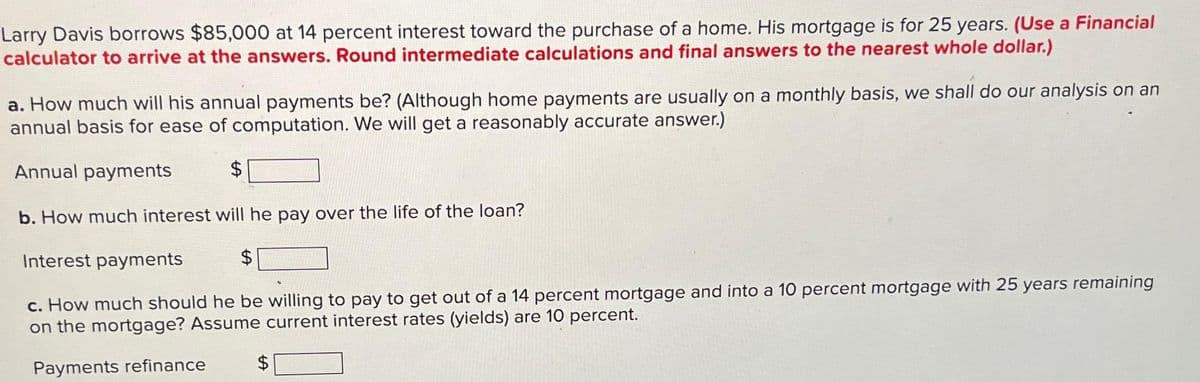 Larry Davis borrows $85,000 at 14 percent interest toward the purchase of a home. His mortgage is for 25 years. (Use a Financial
calculator to arrive at the answers. Round intermediate calculations and final answers to the nearest whole dollar.)
a. How much will his annual payments be? (Although home payments are usually on a monthly basis, we shall do our analysis on an
annual basis for ease of computation. We will get a reasonably accurate answer.)
Annual payments
$
b. How much interest will he pay over the life of the loan?
Interest payments
$
c. How much should he be willing to pay to get out of a 14 percent mortgage and into a 10 percent mortgage with 25 years remaining
on the mortgage? Assume current interest rates (yields) are 10 percent.
Payments refinance
$