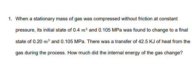 1. When a stationary mass of gas was compressed without friction at constant
pressure, its initial state of 0.4 m3 and 0.105 MPa was found to change to a final
state of 0.20 m³ and 0.105 MPa. There was a transfer of 42.5 KJ of heat from the
gas during the process. How much did the internal energy of the gas change?
