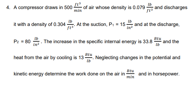 4. A compressor draws in 500
min
ft³
of air whose density is 0.079
lb
and discharges
lb
At the suction, P, = 15 -
lb
it with a density of 0.304
and at the discharge,
in?
lb
The increase in the specific internal energy is 33.8
Btu
and the
lb
P2 = 80
in?
Btu
heat from the air by cooling is 13. Neglecting changes in the potential and
lb
Btu
kinetic energy determine the work done on the air in
min
and in horsepower.
