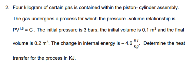 2. Four kilogram of certain gas is contained within the piston- cylinder assembly.
The gas undergoes a process for which the pressure -volume relationship is
PV1.5 = C. The initial pressure is 3 bars, the initial volume is 0.1 m3 and the final
volume is 0.2 m?. The change in internal energy is – 4.6
KJ
Determine the heat
kg'
transfer for the process in KJ.
