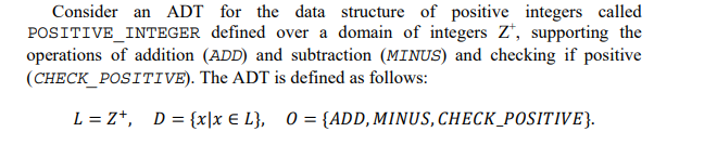 Consider an ADT for the data structure of positive integers called
POSITIVE INTEGER defined over a domain of integers Z, supporting the
operations of addition (ADD) and subtraction (MINUS) and checking if positive
(CHECK_POSITIVE). The ADT is defined as follows:
L = Z+, D = {x|x € L}, 0 = {ADD, MINUS, CHECK_POSITIVE}.