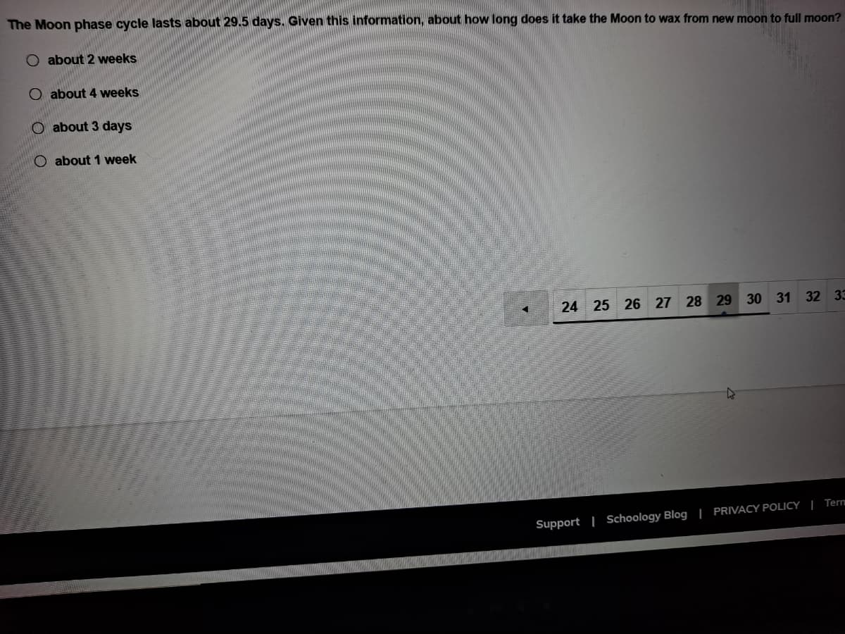 The Moon phase cycle lasts about 29.5 days. Given this information, about how long does it take the Moon to wax from new moon to full moon?
O about 2 weeks
O about 4 weeks
O about 3 days
O about 1 week
24 25 26 27 28 29 30 31 32 33
Support | Schoology Blog | PRIVACY POLICY | Tern
