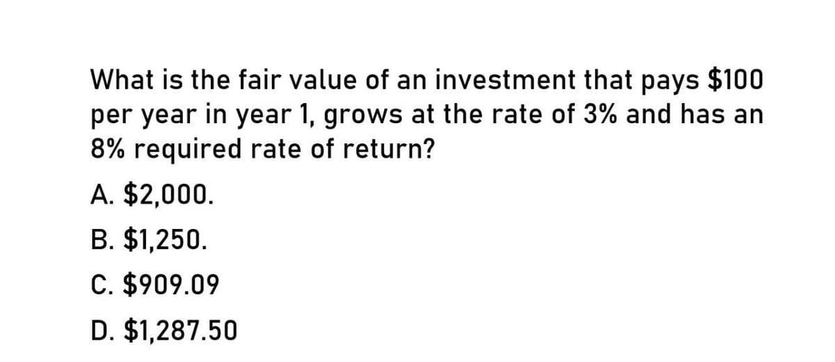 What is the fair value of an investment that pays $100
per year in year 1, grows at the rate of 3% and has an
8% required rate of return?
A. $2,000.
B. $1,250.
C. $909.09
D. $1,287.50