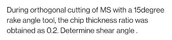 During orthogonal cutting of MS with a 15degree
rake angle tool, the chip thickness ratio was
obtained as 0.2. Determine shear angle.
