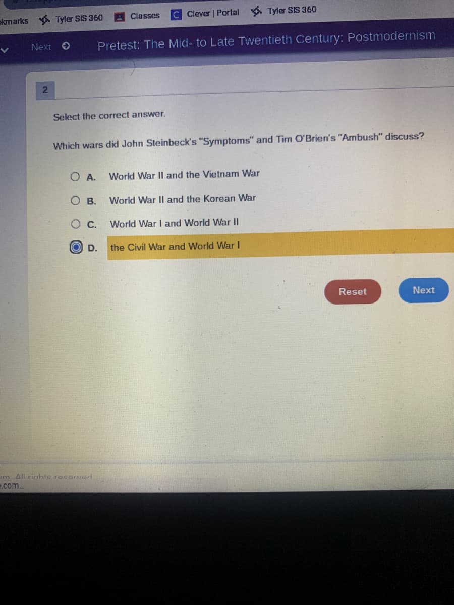 krnarks
Tyler SIS 360
Classes
C Clever | Portal
* Tyler SIS 360
Next O
Pretest: The Mid- to Late Twentieth Century: Postmodernism
2.
Select the correct answer.
Which wars did John Steinbeck's "Symptoms" and Tim O'Brien's "Ambush" discuss?
O A.
World War II and the Vietnam War
О в.
World War II and the Korean War
Ос.
World War I and World War II
O D.
the Civil War and World War I
Reset
Next
im All riahte resenved
e.com.
