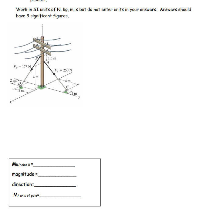 Work in SI units of N, kg, m, s but do not enter units in your answers. Answers should
have 3 significant figures.
FB175 N
2 m
D
3 m
4 m
MR/point 0 =
magnitude =
direction=
M/ axis of pole
11.5m
A
FA = 250 N
4 m.