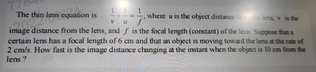 where u is the object distance from the lens, v is the
V U
image distance from the lens, and f is the focal length (constant) of the lens. Suppose that a
certain lens has a focal length of 6 cm and that an object is moving toward the lens at the rate of
2 cm/s. How fast is the image distance changing at the instant when the object is 10 cm from the
lens?
The thin lens
s equation is