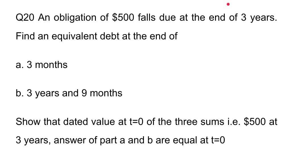 Q20 An obligation of $500 falls due at the end of 3 years.
Find an equivalent debt at the end of
a. 3 months
b. 3 years and 9 months
Show that dated value at t=0 of the three sums i.e. $500 at
3 years, answer of part a and b are equal at t=0