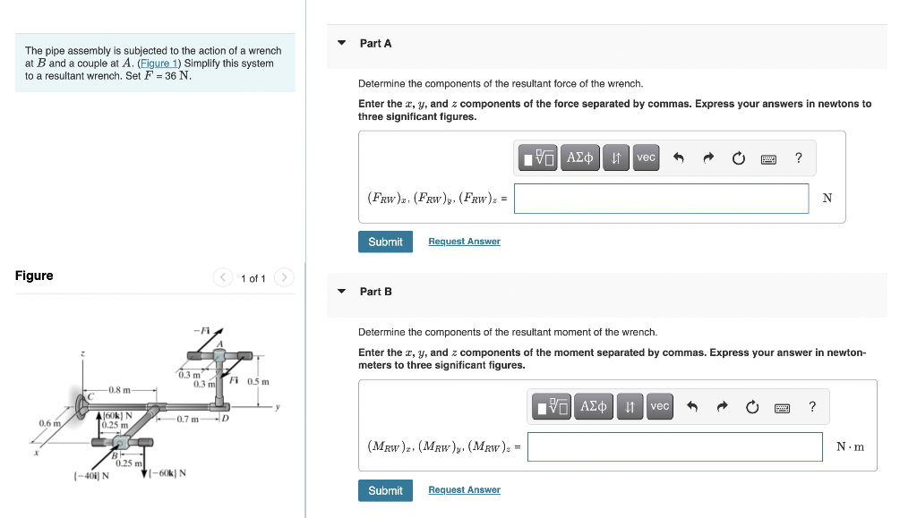 The pipe assembly is subjected to the action of a wrench
at B and a couple at A. (Figure 1) Simplify this system
to a resultant wrench. Set F = 36 N.
Figure
0.6 m,
-0.8 m-
A(60k) N
0.25 m,
LA
76
B
(-401) N
0.25 m
-Fi
0.3 m
-60k) N
0.3 m
10.7 m-D
1 of 1
Fi 0.5 m
▼
▾
Part A
Determine the components of the resultant force of the wrench.
Enter the x, y, and z components of the force separated by commas. Express your answers in newtons to
three significant figures.
(FRW). (FRW)y, (FRW) z =
Submit
Part B
Request Answer
(MRW)z. (MRW)y. (MRW) =
Submit
IVE ΑΣΦ | L
Request Answer
vec
Determine the components of the resultant moment of the wrench.
Enter the x, y, and z components of the moment separated by commas. Express your answer in newton-
meters to three significant figures.
?
IV=| ΑΣΦ ↓↑ vec
N
P ?
N.m