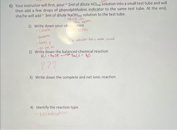 E) Your instructor will first, pour 2ml of dilute HCl(aq) solution into a small test tube and will
then add a few drops of phenolphthalein indicator to the same test tube. At the end,
she/he will add 3ml of dilute NaOH(aq) solution to the test tube.
indicate when
chien happens
water
o indicator that a reachen occured
1) Write down your observation
-Create
-becames
-torns
P
-no gas, sh.
2) Write down the balanced chemical reaction
+ NaOH NaCl + H₂O
HCI +N
722
3) Write down the complete and net ionic reaction
4) Identify the reaction type.
- neutralization