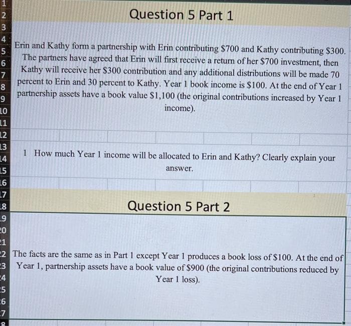 123
4
5
6
7
8
9
LO
11
12
13
14
1.5
.6
7899
7
.8
9
34567
6
Question 5 Part 1
8
Erin and Kathy form a partnership with Erin contributing $700 and Kathy contributing $300.
The partners have agreed that Erin will first receive a return of her $700 investment, then
Kathy will receive her $300 contribution and any additional distributions will be made 70
percent to Erin and 30 percent to Kathy. Year 1 book income is $100. At the end of Year 1
partnership assets have a book value $1,100 (the original contributions increased by Year 1
income).
1 How much Year 1 income will be allocated to Erin and Kathy? Clearly explain your
20
21
2 The facts are the same as in Part 1 except Year 1 produces a book loss of $100. At the end of
Year 1, partnership assets have a book value of $900 (the original contributions reduced by
Year 1 loss).
answer.
Question 5 Part 2