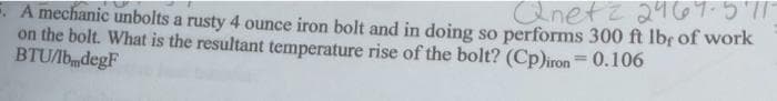 Qnetz 2464-571-
A mechanic unbolts a rusty 4 ounce iron bolt and in doing so performs 300 ft lbs of work
on the bolt. What is the resultant temperature rise of the bolt? (Cp)iron = 0.106
BTU/lb degF