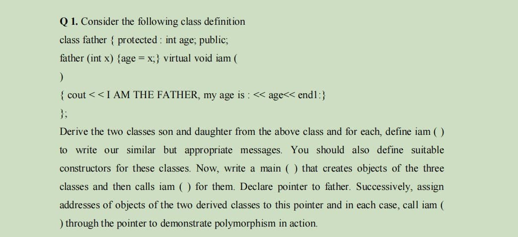 Q 1. Consider the following class definition
class father { protected : int age; public;
father (int x) {age = x;} virtual void iam (
{ cout <<I AM THE FATHER, my age is : << age<< end1:}
};
Derive the two classes son and daughter from the above class and for each, define iam ( )
to write our similar but appropriate messages. You should also define suitable
constructors for these classes. Now, write a main ( ) that creates objects of the three
classes and then calls iam ( ) for them. Declare pointer to father. Successively, assign
addresses of objects of the two derived classes to this pointer and in each case, call iam (
) through the pointer to demonstrate polymorphism in action.
