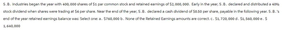 S.B. Industries began the year with 400,000 shares of $1 par common stock and retained earnings of $2,000,000. Early in the year, S.B. declared and distributed a 40%
stock dividend when shares were trading at $6 per share. Near the end of the year, S. B. declared a cash dividend of $0.50 per share, payable in the following year. S.B.'s
end of the year retained earnings balance was: Select one: a. $760,000 b. None of the Retained Earnings amounts are correct. c. $1,720,000 d. $1,560,000 e. $
1,640,000