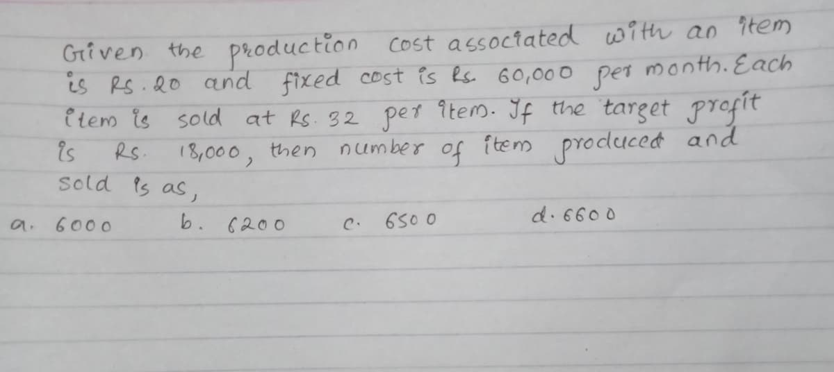 Griven the production cost associated with an ?tem
is RS.20 and fixed cost is Rs. G0,000 month. Each
i tem is sold at Rs. 32 pet îtem. If the target profit
is
sold is as,
per
RS.
18,000, then number of {tem producedt and
b. 6200
650 0
d. 6600
a.
6000
C.
