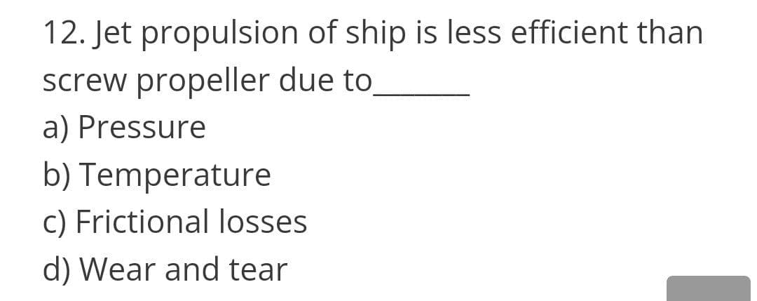 12. Jet propulsion of ship is less efficient than
screw propeller due to
a) Pressure
b) Temperature
c) Frictional losses
d) Wear and tear
