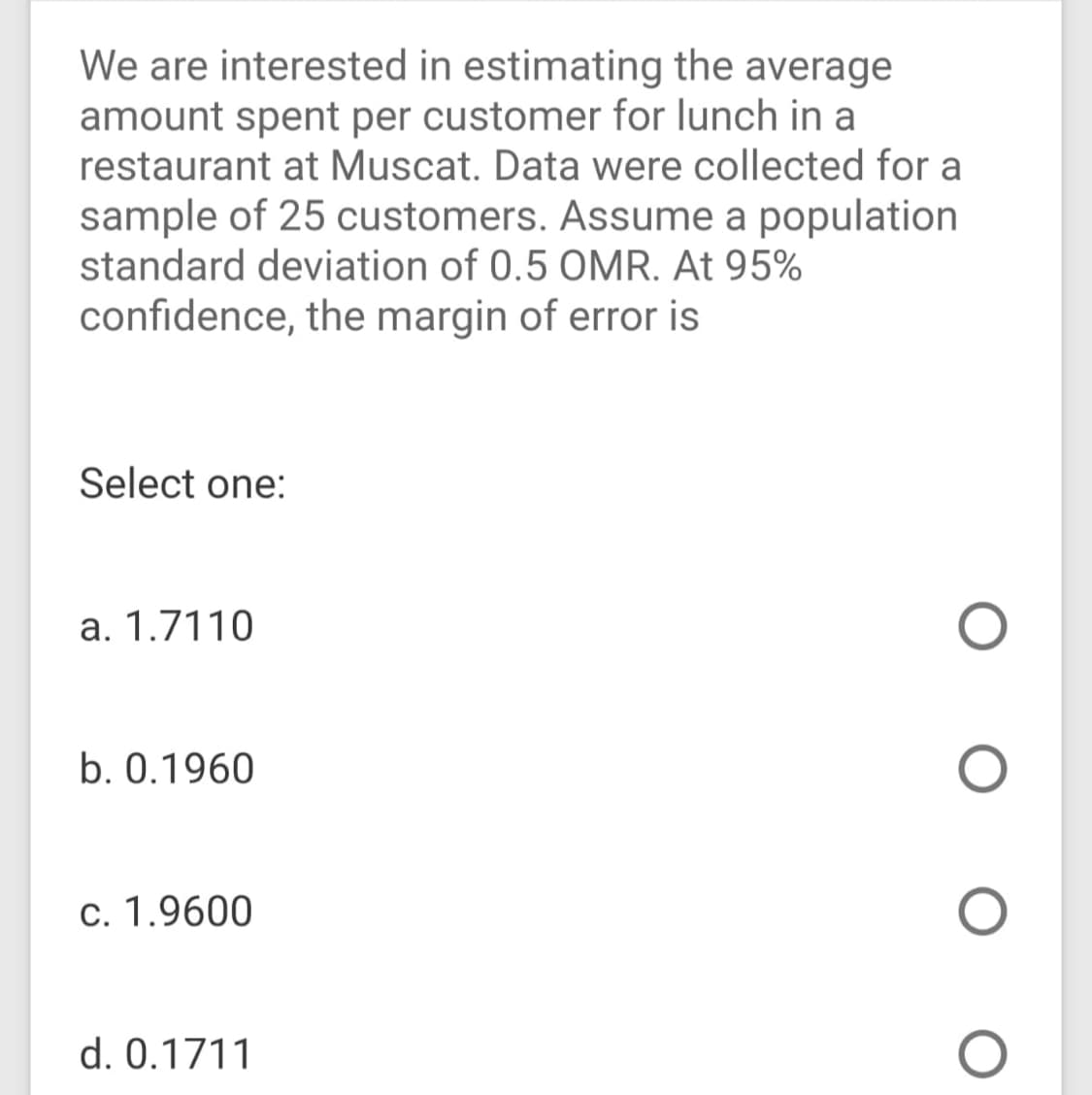 We are interested in estimating the average
amount spent per customer for lunch in a
restaurant at Muscat. Data were collected for a
sample of 25 customers. Assume a population
standard deviation of 0.5 OMR. At 95%
confidence, the margin of error is
