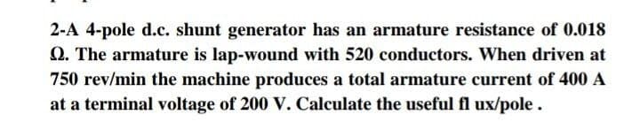 2-A 4-pole d.c. shunt generator has an armature resistance of 0.018
Q. The armature is lap-wound with 520 conductors. When driven at
750 rev/min the machine produces a total armature current of 400 A
at a terminal voltage of 200 V. Calculate the useful fl ux/pole.
