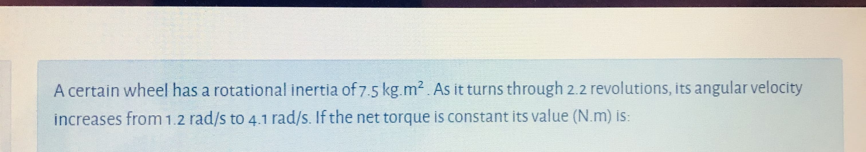 A certain wheel has a rotational inertia of 7.5 kg.m2. As it turns through 2.2 revolutions, its angular velocity
increases from12 rad/s to 4.irad/s. If the net torque is constant its value (N.m) is:
