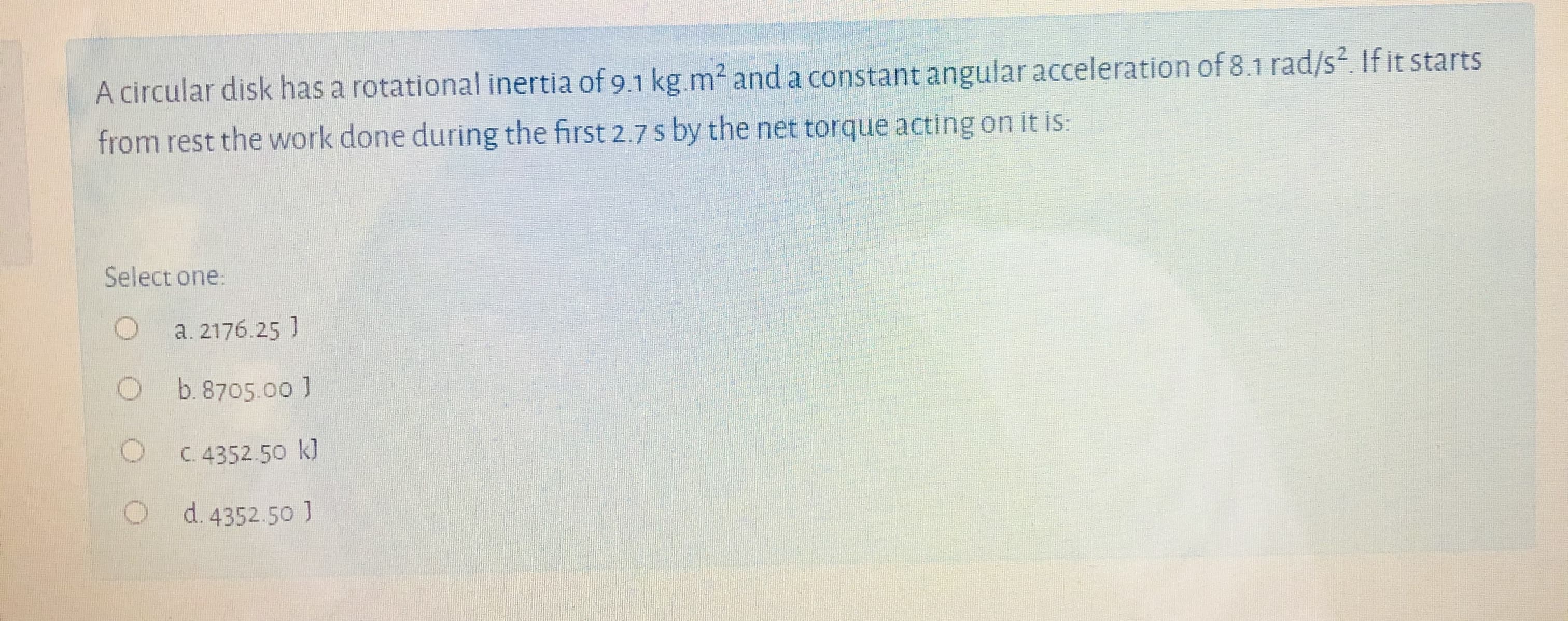 A circular disk has a rotational inertia of 9.1 kg.m² and a constant angular acceleration of 8.1 rad/s2. If it starts
from rest the work done during the first 2.7 s by the net torque acting on it is:
Select one:
a. 2176.25 ]
Ob.8705.00 1
C. 4352.50 k]
d. 4352.50 ]
