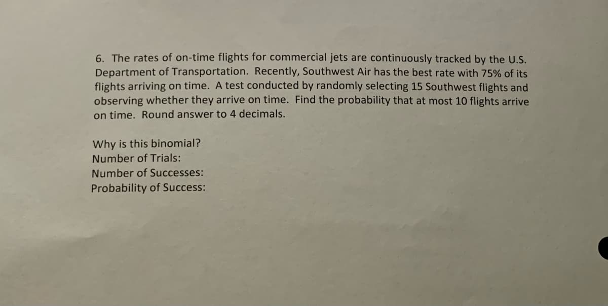 6. The rates of on-time flights for commercial jets are continuously tracked by the U.S.
Department of Transportation. Recently, Southwest Air has the best rate with 75% of its
flights arriving on time. A test conducted by randomly selecting 15 Southwest flights and
observing whether they arrive on time. Find the probability that at most 10 flights arrive
on time. Round answer to 4 decimals.
Why is this binomial?
Number of Trials:
Number of Successes:
Probability of Success:
