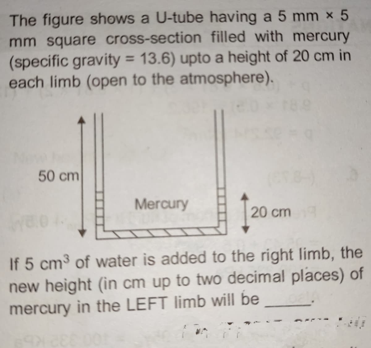 The figure shows a U-tube having a 5 mm x 5
mm square cross-section filled with mercury
(specific gravity = 13.6) upto a height of 20 cm in
each limb (open to the atmosphere).
50 cm
Mercury
20 cm
If 5 cm³ of water is added to the right limb, the
new height (in cm up to two decimal places) of
mercury in the LEFT limb will be