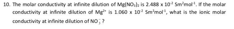 10. The molar conductivity at infinite dilution of Mg(NO3)2 is 2.488 x 10² Sm²mol². If the molar
conductivity at infinite dilution of Mg²* is 1.060 x 102 Sm²mol², what is the ionic molar
conductivity at infinite dilution of NO, ?
