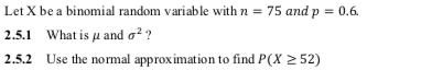 Let X be a binomial random variable with n = 75 and p = 0.6.
2.5.1 What is µ and o? ?
2.5.2 Use the normal approximation to find P(X 2 52)
