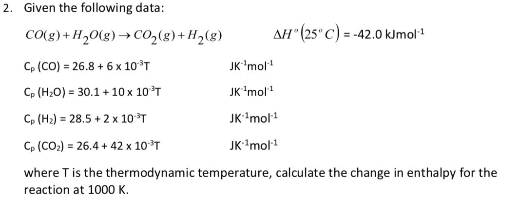 2. Given the following data:
CO(g)+H2O(g)→ CO2(g)+ H2(g)
AH (25° C) = -42.0 kJmol1
Cp (CO) = 26.8 + 6 x 10³T
JK'mol1
Cp (H2O) = 30.1 + 10 x 10³T
JK'mol1
Cp (H2) = 28.5 + 2 x 10³T
JK-'mol-1
Cp (CO2) = 26.4 + 42 x 10³T
JK-'mol-1
where T is the thermodynamic temperature, calculate the change in enthalpy for the
reaction at 1000 K.
