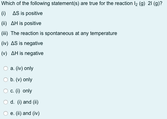 Which of the following statement(s) are true for the reaction I2 (g) 21 (g)?
(i) AS is positive
(ii) AH is positive
(iii) The reaction is spontaneous at any temperature
(iv) AS is negative
(v) AH is negative
a. (iv) only
b. (v) only
c. (i) only
d. (i) and (ii)
e. (ii) and (iv)
