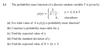 2.1
The probability mass function of a discrete random variable Y is given by
k
y = 2, 3,4, 5
p(v) = }6- y'
0,
elsewhere
(a) For what value of k is p(y) a probability mass function?
(b) Construct a probability mass table for y
(c) Find the expected value of y
(d) Find the standard deviation of y
(e) Find the expected value of X = 2y + 3
