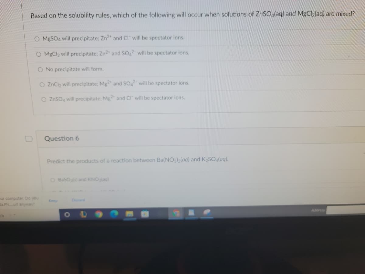 Based on the solubility rules, which of the following will occur when solutions of ZnSOa(aq) and MgCl (aq) are mixed?
O MBSO4 will precipitate; Zn2 and Cl will be spectator ions.
O MgCl2 will precipitate; Zn2+ and SO42- will be spectator ions.
O No precipitate will form.
O ZnCl2 will precipitate; Mg2 and SO2- will be spectator ions.
O ZnSO4 will precipitate: Mg" and Cl" will be spectator ions.
Question 6
Predict the products of a reaction between Ba(NO3)2(aq) and K SO (aq).
O BaSOls) and KNOglag)
our computer. Do you
Ba PNurl anyway?
Keep
Discard
Address
ch
