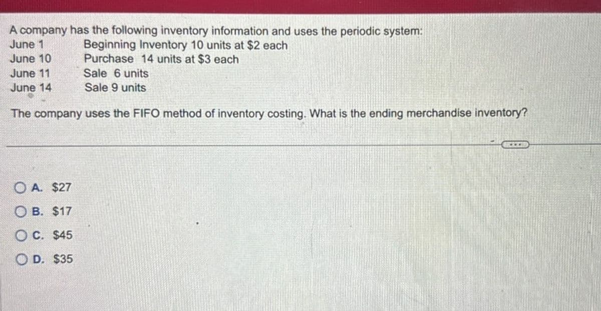 A company has the following inventory information and uses the periodic system:
June 1
Beginning Inventory 10 units at $2 each
Purchase 14 units at $3 each
June 10
June 11
June 14
Sale 6 units
Sale 9 units
The company uses the FIFO method of inventory costing. What is the ending merchandise inventory?
OA. $27
OB. $17
OC. $45
OD. $35