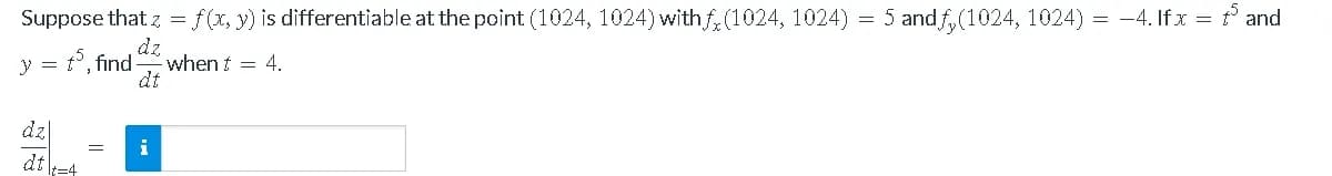 Suppose that z = f(x, y) is differentiable at the point (1024, 1024) withf, (1024, 1024) = 5 and f,(1024, 1024) = -4. If x = and
y = t°, find
dz
when t = 4.
dt
dz|
dt\t=4
