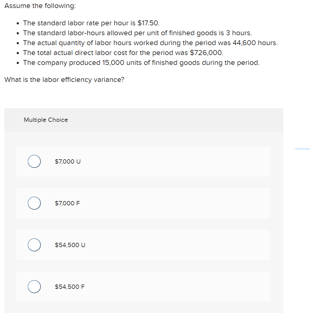 Assume the following:
• The standard labor rate per hour is $17.50.
• The standard labor-hours allowed per unit of finished goods is 3 hours.
• The actual quantity of labor hours worked during the period was 44,600 hours.
• The total actual direct labor cost for the period was $726,000.
• The company produced 15,000 units of finished goods during the period.
What is the labor efficiency variance?
Multiple Choice
$7,000 U
$7,000 F
$54,500 U
$54,500 F