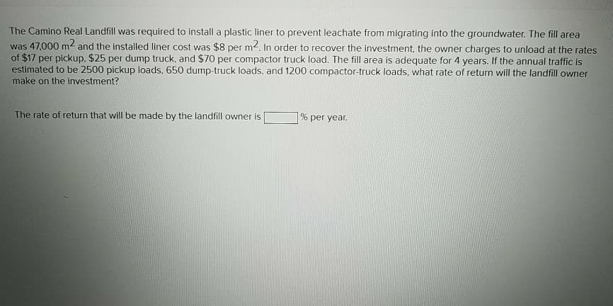 The Camino Real Landfill was required to install a plastic liner to prevent leachate from migrating into the groundwater. The fill area
was 47,000 m² and the installed liner cost was $8 per m2. In order to recover the investment, the owner charges to unload at the rates
of $17 per pickup, $25 per dump truck, and $70 per compactor truck load. The fill area is adequate for 4 years. If the annual traffic is
estimated to be 2500 pickup loads, 650 dump-truck loads, and 1200 compactor-truck loads, what rate of return will the landfill owner
make on the investment?
The rate of return that will be made by the landfill owner is
% per year.