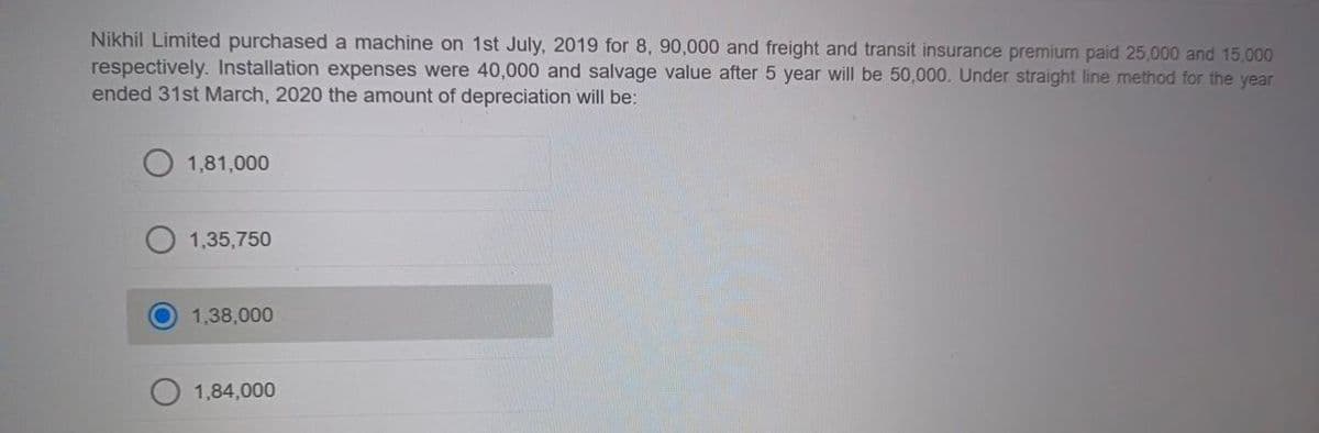 Nikhil Limited purchased a machine on 1st July, 2019 for 8, 90,000 and freight and transit insurance premium paid 25,000 and 15,000
respectively. Installation expenses were 40,000 and salvage value after 5 year will be 50,000. Under straight line method for the year
ended 31st March, 2020 the amount of depreciation will be:
1,81,000
1,35,750
1,38,000
1,84,000