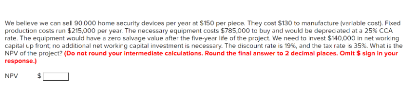 We believe we can sell 90,000 home security devices per year at $150 per piece. They cost $130 to manufacture (variable cost). Fixed
production costs run $215,000 per year. The necessary equipment costs $785,000 to buy and would be depreciated at a 25% CCA
rate. The equipment would have a zero salvage value after the five-year life of the project. We need to invest $140,000 in net working
capital up front; no additional net working capital investment is necessary. The discount rate is 19%, and the tax rate is 35%. What is the
NPV of the project? (Do not round your intermediate calculations. Round the final answer to 2 decimal places. Omit $ sign in your
response.)
NPV