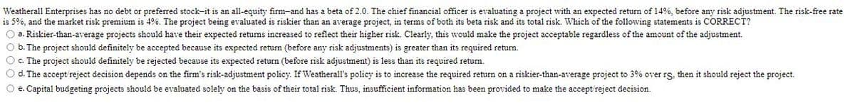 Weatherall Enterprises has no debt or preferred stock-it is an all-equity firm-and has a beta of 2.0. The chief financial officer is evaluating a project with an expected return of 14%, before any risk adjustment. The risk-free rate
is 5%, and the market risk premium is 4%. The project being evaluated is riskier than average project, in terms of both its beta risk and its total risk. Which of the following statements is CORRECT?
O a. Riskier-than-average projects should have their expected returns increased to reflect their higher risk. Clearly, this would make the project acceptable regardless of the amount of the adjustment.
O b. The project should definitely be accepted because its expected return (before any risk adjustments) is greater than its required return.
O c. The project should definitely be rejected because its expected return (before risk adjustment) is less than its required return.
O d. The accept/reject decision depends on the firm's risk-adjustment policy. If Weatherall's policy is to increase the required return on a riskier-than-average project to 3% over rs, then it should reject the project.
O e. Capital budgeting projects should be evaluated solely on the basis of their total risk. Thus, insufficient information has been provided to make the accept reject decision.