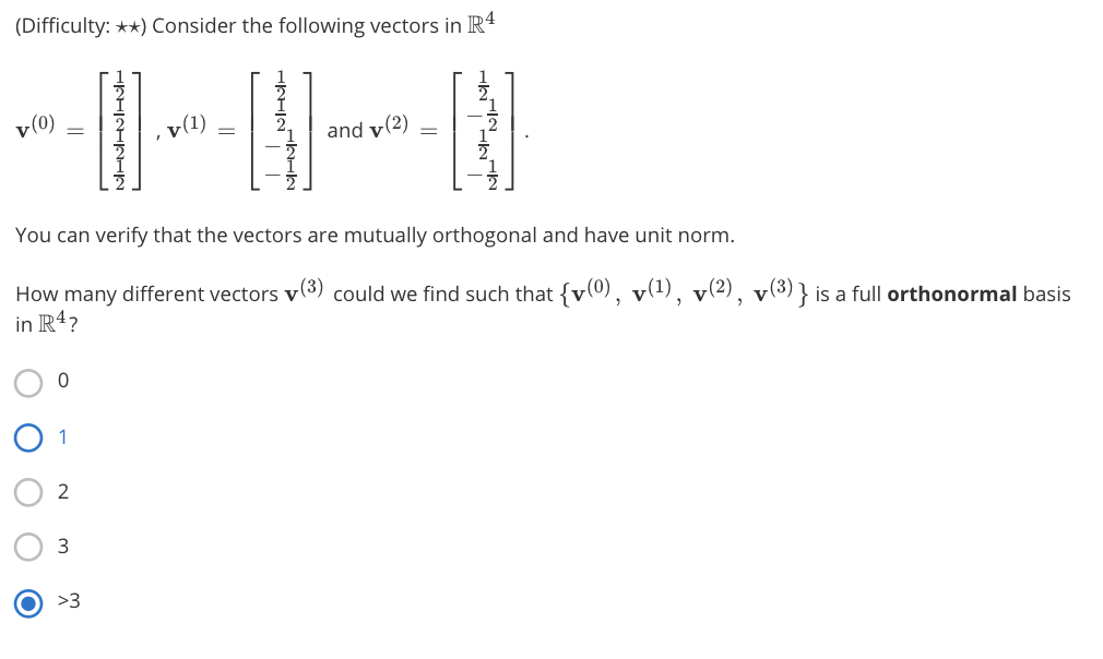 (Difficulty: **) Consider the following vectors in R
v(0)
v(1)
and v(2)
You can verify that the vectors are mutually orthogonal and have unit norm.
How many different vectors v(3) could we find such that {v(0), v(1), v(2), v(3)} is a full orthonormal basis
in R4?
