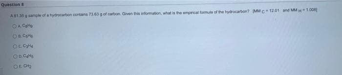 Question 8
AB1.35 g sample of a hydrocarbon contains 73.63 g of carbon. Given this information, what is the ompirical formula of the hydrocarbon? (MM C 12.01 and MM H 1.008]
OA CaHg
OD. CAH5
OE CH2
