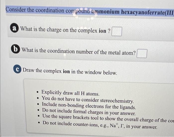 Consider the coordination compouná ammonium hexacyanoferrate(III
a What is the charge on the complex ion ?
b What is the coordination number of the metal atom?
C Draw the complex ion in the window below.
• Explicitly draw all H atoms.
• You do not have to consider stereochemistry.
• Include non-bonding electrons for the ligands.
• Do not include formal charges in your answer.
• Use the square brackets tool to show the overall charge of the cor
• Do not include counter-ions, e.g., Na", I, in your answer.
