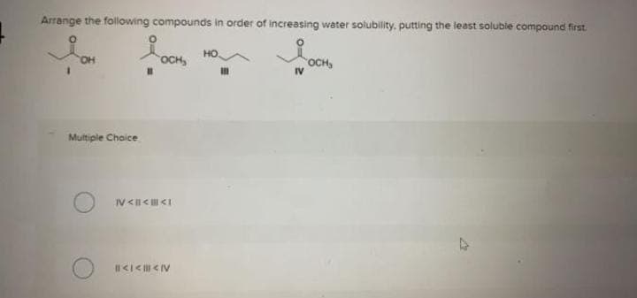 Arrange the following compounds in order of increasing water solubility, putting the least soluble compound first.
HỌ
HO.
OCH,
OCH,
IV
Multiple Chaice
V<I< <I
I1<I< < IV
