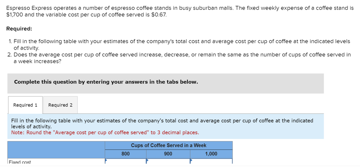 Espresso Express operates a number of espresso coffee stands in busy suburban malls. The fixed weekly expense of a coffee stand is
$1,700 and the variable cost per cup of coffee served is $0.67.
Required:
1. Fill in the following table with your estimates of the company's total cost and average cost per cup of coffee at the indicated levels
of activity.
2. Does the average cost per cup of coffee served increase, decrease, or remain the same as the number of cups of coffee served in
a week increases?
Complete this question by entering your answers in the tabs below.
Required 1 Required 2
Fill in the following table with your estimates of the company's total cost and average cost per cup of coffee at the indicated
levels of activity.
Note: Round the "Average cost per cup of coffee served" to 3 decimal places.
Fixed cost
800
Cups of Coffee Served in a Week
900
1,000