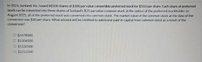 In 2024, Sunland, Inc issued 88500 shares of $100 par value convertible preferred stock for $103 per share. Each share of proferred
stock can be converted into three shares of Sunlands $25 par value common stock at the opeson of the preferred stockholder
August 2025, all of the proferred stock was converted into common stock. The market value of the common stock at the date of the
conversion was $30 pershare: What amount will be credited to additional paid in capital from common stock as a result of the
conversion
52478000
Ⓒ$1504500
$1150500
Ⓒ52212500