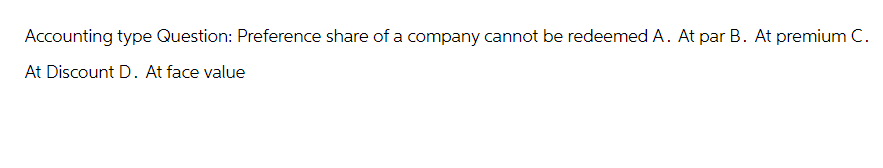 Accounting type Question: Preference share of a company cannot be redeemed A. At par B. At premium C.
At Discount D. At face value