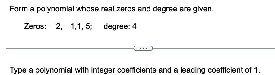 Form a polynomial whose real zeros and degree are given.
Zeros: 2,1,1,5;
degree: 4
Type a polynomial with integer coefficients and a leading coefficient of 1.