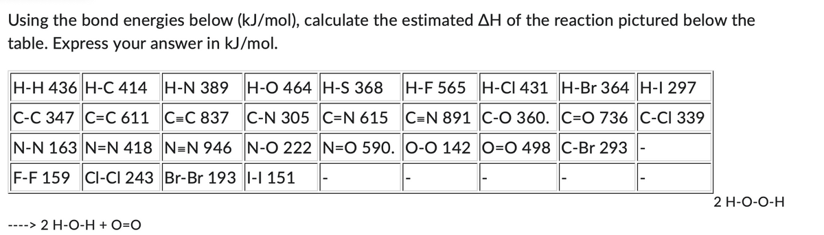 Using the bond energies below (kJ/mol), calculate the estimated AH of the reaction pictured below the
table. Express your answer in kJ/mol.
H-H 436 H-C 414 H-N 389 H-O 464 H-S 368
H-F 565 H-CI 431 H-Br 364 H-1 297
C-C 347 C=C 611 ||C=C 837 C-N 305 ||C=N 615 |C=N 891 C-O 360. C=O 736 ||C-CI 339
N-N 163 N=N 418 ||N=N 946 N-O 222 ||N=O 590. O-O 142 ||O=O 498 ||C-Br 293
F-F 159 CI-CI 243 Br-Br 193 I-I 151
----> 2 H-O-H + O=O
2 H-O-O-H