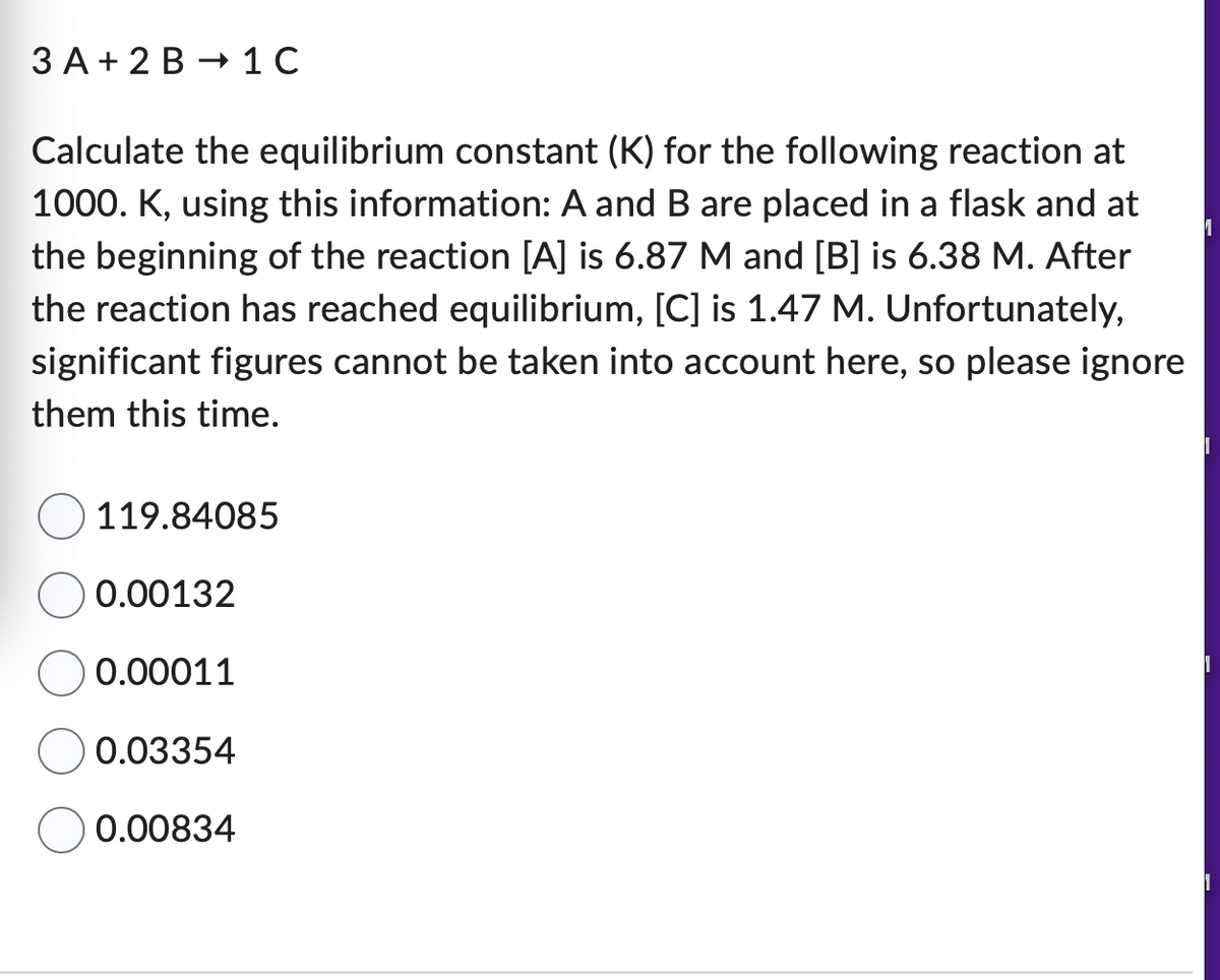3 A + 2B 1 C
Calculate the equilibrium constant (K) for the following reaction at
1000. K, using this information: A and B are placed in a flask and at
the beginning of the reaction [A] is 6.87 M and [B] is 6.38 M. After
the reaction has reached equilibrium, [C] is 1.47 M. Unfortunately,
significant figures cannot be taken into account here, so please ignore
them this time.
119.84085
0.00132
0.00011
0.03354
0.00834
1
1
1